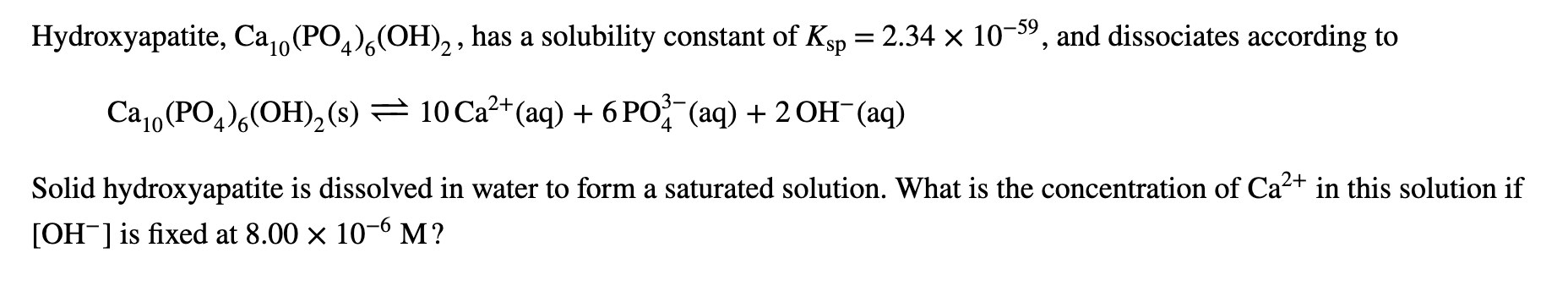 Hydroxyapatite, Ca0(PO)(OH)2,has a solubility constant of Ksp 2.34 x 10-59, and dissociates according to
Са (РОд),ОН),(8) — 10Са** (аq) + 6РО (аq) + 2ОН (aq)
4
Solid hydroxyapatite is dissolved in water to form a saturated solution. What is the concentration of Ca2 in this solution if
[OH-is fixed at 8.00 x 10-6 M?
