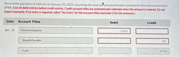 Record the payment of interest on January 31, 2025, assuming the semi-annual amortization amount for this interest period is
$988. (List all debit entries before credit entries. Credit account titles are automatically indented when the amount is entered. Do not
indent manually. If no entry is required, select "No Entry" for the account titles and enter O for the amounts.)
Date
Account Titles
Jan. 31
Interest Expense
Bonds Payable
Cash
Debit
11021
Credit
321
10700