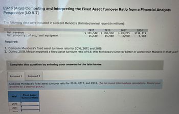 E9-15 (Algo) Computing and Interpreting the Fixed Asset Turnover Ratio from a Financial Analysts
Perspective [LO 9-7]
The following data were included in a recent Mendoza Unlimited annual report (in millions):
2015
2016
$ 181,500 $ 188,910
15,580 15,900
2017
$ 78,225
2018
4,920
$130,119
8,980
Net revenue
Net property, plant, and equipment
Required:
77
1. Compute Mendoza's fixed asset turnover ratio for 2016, 2017, and 2018.
2. During 2018, Madan reported a fixed asset turnover ratio of 9.8. Was Mendoza's turnover better or worse than Madan's in that year?
Complete this question by entering your answers in the tabs below.
Required 1
Required 2
Compute Mendoza's fixed asset turnover ratio for 2016, 2017, and 2018. (Do not round intermediate calculations. Round your
answers to 1 decimal place.)
Fixed Asset
Year
Turnover Ratio
2016
2017
2019