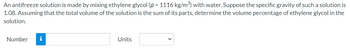 An antifreeze solution is made by mixing ethylene glycol (p = 1116 kg/m³) with water. Suppose the specific gravity of such a solution is
1.08. Assuming that the total volume of the solution is the sum of its parts, determine the volume percentage of ethylene glycol in the
solution.
Number i
Units