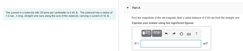 The current in a solenoid with 26 turns per centimeter is 0.45 A. The solenoid has a radius of
1.6 cm. A long, straight wire runs along the axis of the solenoid, carrying a current of 16 A
Part A
Find the magnitude of the net magnetic field a radial distance of 0.80 cm from the straight wire.
Express your answer using two significant figures.
IVE | ΑΣΦ
B =
pwc ?
mT