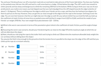 You and your friends pull your car off a mountain road onto an overlook to take pictures of the frozen lake below. You lose your footing
on the packed snow, fall over the cliff, and land in a soft snow bank on a ledge, 10 feet below the edge. The cliff's wall is too smooth to
climb upwards and too steep and dangerous to climb the remaining 300 feet to the bottom. While trying to think your way out of your
predicament, you realize one reason you had slipped was that you had misjudged how the cliff sloped towards the edge (a decline of
about 5-10 degrees). There is nothing near the edge to which your friends can tie a rope, and they fear the footing is too slippery for
them to pull you to the top. However, they can get the car close enough to the edge to tie the rope to the bumper and hang it over the
edge. You are worried, however, that the car might slip over the edge as well. On your phone (which has survived the fall) you look up
the coefficient of static friction of snow tires on packed snow and find that it ranges from 0.225 to 0.260, and that the model of your
friends' car weighs 3930 lbs. Your own weight fluctuates between 120 - 130 lbs.
and the angle of slope
(b) Assuming the worst-case scenario, should your friends bring the car close to the edge? (Find the maximum angle at which the car
will not slide down the slope.)
(a) What is the worst-case scenario in terms of the parameters given (what is the coefficient of static friction
0?)
(c) Next, should you risk tying the rope to the trailer hitch and trying to climb out? (Determine the maximum allowable body weight the
car can keep without sliding down the slope.)
You assume the hitch is low enough to the ground so that the tension force is parallel to the slope near the edge of the cliff and that you
climb up the rope at a constant velocity.
(a) : Number
(b)
(c)
0: Number
Number
i
i
i
Number i
Units
Units
Units
Units