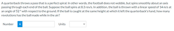 A quarterback throws a pass that is a perfect spiral. In other words, the football does not wobble, but spins smoothly about an axis
passing through each end of the ball. Suppose the ball spins at 8.3 rev/s. In addition, the ball is thrown with a linear speed of 14 m/s at
an angle of 52° with respect to the ground. If the ball is caught at the same height at which it left the quarterback's hand, how many
revolutions has the ball made while in the air?
Number i
Units