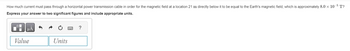 How much current must pass through a horizontal power transmission cable in order for the magnetic field at a location 21 m directly below it to be equal to the Earth's magnetic field, which is approximately 8.0 x 10-5 T?
Express your answer to two significant figures and include appropriate units.
Value
Units
?