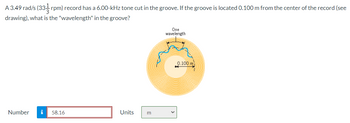 A 3.49 rad/s (33- rpm) record has a 6.00-kHz tone cut in the groove. If the groove is located 0.100 m from the center of the record (see
drawing), what is the "wavelength" in the groove?
Number i 58.16
Units
m
One
wavelength
0.100 m