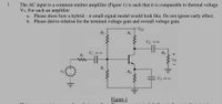 1
The AC input to a common emitter amplifier (Figure 1) is such that it is comparable to thermal voltage
VT. For such an amplifier:
a. Please show how a hybrid – T small-signal model would look like. Do not ignore early effect.
b. Please derive relation for the terminal voltage gain and overall voltage gain.
Vcc
Rc
R
RE
C
Figure 1
You
uolont oirouit
