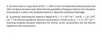 1. The Fermi level in n-type silicon at for T = 300 K is 245 m eV below the conduction band and
200 m eV below the donor level. Determine the probability of finding an electron (a) in the donor
level and (b) in a state in the conduction-band k„T above the conduction-band edge.
2. A particular semiconductor material is doped at Na = 2 x 1014 cm-3 and Na = 1.2 x 1014
cm-3. The thermal equilibrium electron concentration is found to be no = 1.1 x 1014 cm-3.
Assuming complete ionization, determine the intrinsic carrier concentration and the thermal
equilibrium hole concentration.
