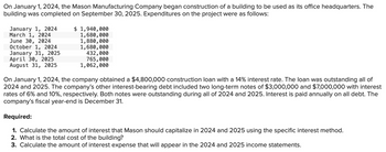 On January 1, 2024, the Mason Manufacturing Company began construction of a building to be used as its office headquarters. The
building was completed on September 30, 2025. Expenditures on the project were as follows:
January 1, 2024
March 1, 2024
June 30, 2024
October 1, 2024
January 31, 2025
April 30, 2025
August 31, 2025
$ 1,940,000
1,680,000
1,880,000
1,680,000
432,000
765,000
1,062,000
On January 1, 2024, the company obtained a $4,800,000 construction loan with a 14% interest rate. The loan was outstanding all of
2024 and 2025. The company's other interest-bearing debt included two long-term notes of $3,000,000 and $7,000,000 with interest
rates of 6% and 10%, respectively. Both notes were outstanding during all of 2024 and 2025. Interest is paid annually on all debt. The
company's fiscal year-end is December 31.
Required:
1. Calculate the amount of interest that Mason should capitalize in 2024 and 2025 using the specific interest method.
2. What is the total cost of the building?
3. Calculate the amount of interest expense that will appear in the 2024 and 2025 income statements.