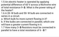 1.5 An electric heater is operated by applying
potential difference of 60 V across a Nichrome wire
of total resistance 9- Q. What is the power rating of
the heater?
1.6 A 20- W bulb and 50- W bulb are connected in
series in a circuit.
a. Which bulb hs more current flowing in it?
b. If the bulbs are connected in parallel, which one
will have a greater current flowing in it.
1.7 How many 3- N Resistors must be connected in
parallel to have a total resistance of 6 - 0 ?
