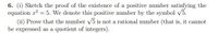 6. (i) Sketch the proof of the existence of a positive number satisfying the
equation x2 = 5. We denote this positive number by the symbol V5.
(ii) Prove that the number V5 is not a rational number (that is, it cannot
be expressed as a quotient of integers).
