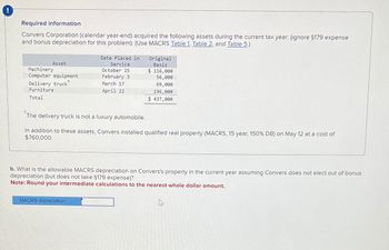 Required information
Convers Corporation (calendar year-end) acquired the following assets during the current tax year: (ignore §179 expense
and bonus depreciation for this problem): (Use MACRS Table 1, Table 2, and Table 5.)
Asset
Machinery
Computer equipment
Delivery truck
Furniture
Date Placed in
Service
October 25
February 3
March 17
April 22
Original
Basis
$ 116,000
56,000
69,000
196,000
Total
$ 437,000
The delivery truck is not a luxury automobile.
In addition to these assets, Convers installed qualified real property (MACRS, 15 year, 150% DB) on May 12 at a cost of
$760,000.
b. What is the allowable MACRS depreciation on Convers's property in the current year assuming Convers does not elect out of bonus
depreciation (but does not take §179 expense)?
Note: Round your intermediate calculations to the nearest whole dollar amount.
MACRS depreciation