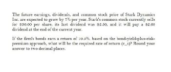 The future earnings, dividends, and common stock price of Stark Dynamics
Inc. are expected to grow by 7% per year. Stark's common stock currently sells
for $30.00 per share; its last dividend was $2.50, and it will pay a $2.68
dividend at the end of the current year.
If the firm's bonds earn a return of 10.5%, based on the bond-yield-plus-risk-
premium approach, what will be the required rate of return (r_s)? Round your
answer to two decimal places.