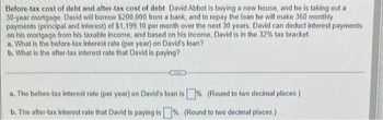 Before-tax cost of debt and after-tax cost of debt David Abbot is buying a new house, and he is taking out a
30-year mortgage. David will borrow $200,000 from a bank, and to repay the loan he will make 360 monthly
payments (principal and interest) of $1,199.10 per month over the next 30 years. David can deduct interest payments
on his mortgage from his taxable income, and based on his income, David is in the 32% tax bracket.
a. What is the before-tax interest rate (per year) on David's loan?
b. What is the after-tax interest rate that David is paying?
a. The before-tax interest rate (per year) on David's loan is%. (Round to two decimal places.)
b. The after-tax interest rate that David is paying is % (Round to two decimal places.)