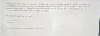 A company sells Tidbits to consumers at a price of $120 per unit. The costs to produce Tidbits is $47 per unit. The company will
sell 14,000 Tidbits to consumers each year. The fixed costs incurred each year will be $210,000. There is an initial investment to
produce the goods of $3,300,000 which will be depreciated straight line over 9 year life of the investment to a salvage value of
$0. The opportunity cost of capital is 9% and the tax rate is 36%.
What is operating cash flow each year?
Number
Click "Verify" to proceed to the next part of the question.