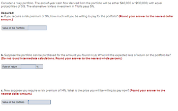 Consider a risky portfolio. The end-of-year cash flow derived from the portfolio will be either $40,000 or $130,000, with equal
probabilities of 0.5. The alternative riskless investment in T-bills pays 5%.
Required:
a. If you require a risk premium of 9%, how much will you be willing to pay for the portfolio? (Round your answer to the nearest dollar
amount.)
Value of the Portfolio
b. Suppose the portfolio can be purchased for the amount you found in (a). What will the expected rate of return on the portfolio be?
(Do not round intermediate calculations. Round your answer to the nearest whole percent.)
Rate of return
%
c. Now suppose you require a risk premium of 14%. What is the price you will be willing to pay now? (Round your answer to the
nearest dollar amount.)
Value of the portfolio
