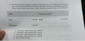 12. The stock of Payout Corporation will go ex-dividend tomorrow. The dividend will be $0.50 per
share, and there are 20,000 shares of stock outstanding. The market-value balance sheet for
Payout is shown below. Ignore taxes. What is the price of the stock today versus tomorrow?
Assets
Cash
Fixed assets
a.
b.
Liabilities and Equity
$300,000 Equity
$ 900,000
$60 and tomorrow $59.50
Price today
Price today $45 and tomorrow = $45.50
c.
Price today = $45 and tomorrow = $59.50
d. Price today = $60 and tomorrow = $60.50
e.
None of these is correct
$ 1,200,000
nolasall