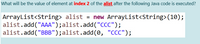 What will be the value of element at index 2 of the alist after the following Java code is executed?
ArrayList<String> alist = new ArrayList<String>(10);
alist.add("AAA");alist.add("CCC");
alist.add("BBB");alist.add(0, "CCC");
