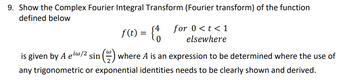 9. Show the Complex Fourier Integral Transform (Fourier transform) of the function
defined below
f(t) = {4
is given by A ew/2 sin(~) where A is an expression to be determined where the use of
any trigonometric or exponential identities needs to be clearly shown and derived.
for 0 < t < 1
elsewhere