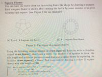 1. Square Flower
You can have the turtle draw an interesting flower like sha pe by drawing n squares.
Each n-square flower is drawn after turning the turtle by some number of degrees
between each square. (see Figure 1 for an example)
(a) Typel: A 5-square red flower.
(b) A 15-square blue flower.
Figure 1: Two types of n-square flowers
Using the following implementation of draw square() function write a function
na med draw flower() that takes a turtle, the number n of squares to draw, the
side length and a color as parameters and draws an n-square flower by repeating the
function draw square() n times. Test your code by drawing a yellow 21-square
flower with side length of 200.
def drav aqu ar e (aTurtle, sidelength):
f or i in range (4) :
aTurtle.forvard (side Length)
aTurtle. 1eft (90)
