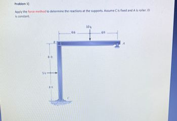 Problem 1)
Apply the force method to determine the reactions at the supports. Assume C is fixed and A is roller. El
is constant.
8 ft
B
5k->
8 ft
C
6ft
10 k
6ft