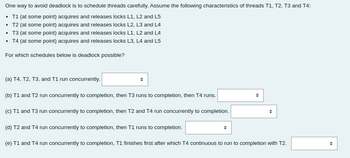 One way to avoid deadlock is to schedule threads carefully. Assume the following characteristics of threads T1, T2, T3 and T4:
• T1 (at some point) acquires and releases locks L1, L2 and L5
• T2 (at some point) acquires and releases locks L2, L3 and L4
• T3 (at some point) acquires and releases locks L1, L2 and L4
• T4 (at some point) acquires and releases locks L3, L4 and L5
For which schedules below is deadlock possible?
(a) T4, T2, T3, and T1 run concurrently.
(b) T1 and T2 run concurrently to completion, then T3 runs to completion, then T4 runs.
(c) T1 and T3 run concurrently to completion, then T2 and T4 run concurrently to completion.
O
(d) T2 and T4 run concurrently to completion, then T1 runs to completion.
(e) T1 and T4 run concurrently to completion, T1 finishes first after which T4 continuous to run to completion with T2.
O