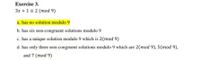 Exercise 3.
3x +1=2 (mod 9)
a. has no solution modulo 9
b. has six non-congruent solutions modulo 9
c. has a unique solution modulo 9 which is 2(mod 9)
d. has only three non-congruent solutions modulo 9 which are 2(mod 9), 5(mod 9),
and 7 (mod 9)
