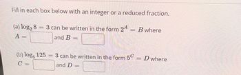 Fill in each box below with an integer or a reduced fraction.
3 can be written in the form 24 B where
and B =
(a) log2 8
A =
=
(b) log, 125
C =
-
3 can be written in the form 5
and D =
=
D where