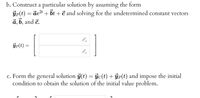 b. Construct a particular solution by assuming the form
ýp(t) = det + bt + č and solving for the undetermined constant vectors
a, b, and č.
ýp(t) =
c. Form the general solution j(t) = ýc(t) + ÿp(t) and impose the initial
condition to obtain the solution of the initial value problem.
%3D
