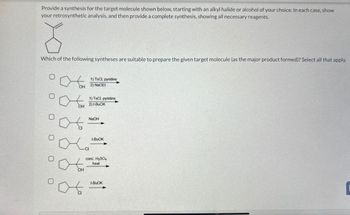 Provide a synthesis for the target molecule shown below, starting with an alkyl halide or alcohol of your choice. In each case, show
your retrosynthetic analysis, and then provide a complete synthesis, showing all necessary reagents.
{
Which of the following syntheses are suitable to prepare the given target molecule (as the major product formed)? Select all that apply.
0
0
0
O
1) TsCl, pyridine
OH 2) NaOEt
OH
-CI
1) TsCl, pyridine
2)1-BuOK
NaOH
t-BuOK
conc. H₂SO4
Pots
OH
heat
t-BuOK