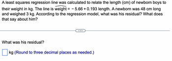 A least squares regression line was calculated to relate the length (cm) of newborn boys to
their weight in kg. The line is weight = -5.66 +0.193 length. A newborn was 48 cm long
and weighed 3 kg. According to the regression model, what was his residual? What does
that say about him?
What was his residual?
kg (Round to three decimal places as needed.)