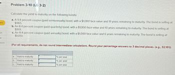 bed
ok
nt
ences
Problem 3-10 (LG 3-2)
Calculate the yield to maturity on the following bonds:
a. A 9.4 percent coupon (paid semiannually) bond, with a $1,000 face value and 19 years remaining to maturity. The bond is selling at
$965.
b. An 8.4 percent coupon (paid quarterly) bond, with a $1.000 face value and 10 years remaining to maturity. The bond is selling at
$901.
c. An 11.4 percent coupon (paid annually) bond, with a $1,000 face value and 6 years remaining to maturity. The bond is selling at
$1,051.
(For all requirements, do not round intermediate calculations. Round your percentage answers to 3 decimal places. (e.g., 32.161))
Yield to maturity
b. Yield to maturity
Yield to maturity
a
C.
% per year
% per year
% per year