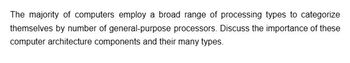 The majority of computers employ a broad range of processing types to categorize
themselves by number of general-purpose processors. Discuss the importance of these
computer architecture components and their many types.