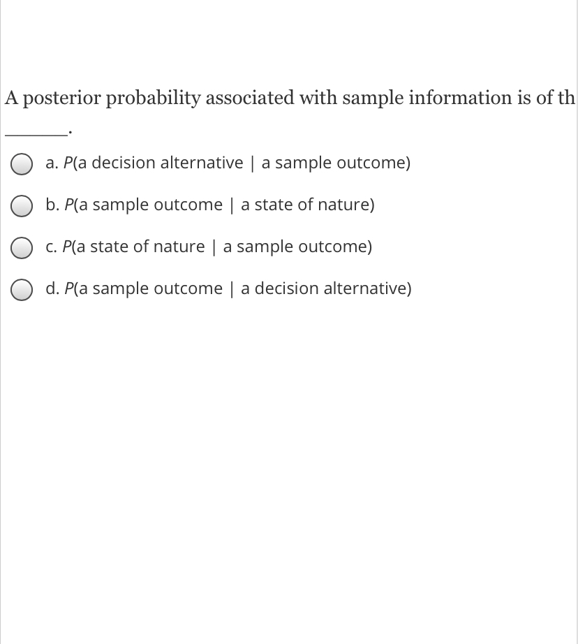 A posterior probability associated with sample information is of th
a. P(a decision alternative | a sample outcome)
b. P(a sample outcome | a state of nature)
C. P(a state of nature | a sample outcome)
d. P(a sample outcome | a decision alternative)
