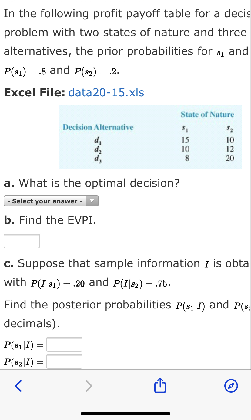 In the following profit payoff table for a decis
problem with two states of nature and three
alternatives, the prior probabilities for s1 and
P(81) = .8 and P(82) = .2.
Excel File: data20-15.xls
State of Nature
Decision Alternative
$2
d,
dz
dz
15
10
12
20
10
a. What is the optimal decision?
- Select your answer -
b. Find the EVPI.
c. Suppose that sample information I is obta
with P(I|81) = .20 and P(I|82) = .75.
Find the posterior probabilities P(81|1) and P(s;
decimals).
P(81|I) =
P(82\I) =
