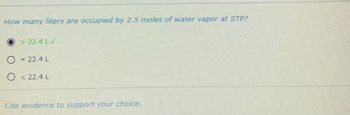 How many liters are occupied by 2.5 moles of water vapor at STP?
O
>22.4 LV
= 22.4 L
O<22.4L
Cite evidence to support your choice.