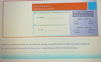 Stoichiometry
Mole-Volume Conversions
#1 How many liters are in 2.5 moles of hydrogen (H₂) at STP?
2.5 moles H,
X
#2 How many moles of water vapor are in 4.3 L at STPP
CLICK THE STAR TOOL TO CHOOSE ANY OF
THE FOLLOWING CONVERSION FACTORS
WRITTEN AS FRACTIONS TO ADD TO THE
BOARD AND FINISH THESE EXPRESSIONS:
1 mole H₂ = 22.4L H₂
1 mole H₂
1 mole H₂O - 22.4L H.O
1 mole HO
Enter the numerical solution for Question #1, above, using the correct number of significant figures.
Be sure to consult the significant figure rules in reporting your final numerical answer.