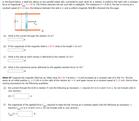 In the figure below, a steel bar sitting on two parallel metal rails, connected to each other by a resistor, is pulled to the right with a constant
force of magnitude F
constant speed of 2.15 m/s, the distance between the rails is e, and a uniform magnetic field B is directed into the page.
= 1.45 N. The friction between the bar and rails is negligible. The resistance R = 8.00 N, the bar is moving at a
аpp
R
(a) What is the current through the resistor (in A)?
|A
(b) If the magnitude of the magnetic field is 2.50 T, what is the length e (in m)?
(c) What is the rate at which energy is delivered to the resistor (in W)?
w
(d) What is the mechanical power delivered by the applied constant force (in W)?
What If? Suppose the magnetic field has an initial value of 2.50 T at time t = 0 and increases at a constant rate of 0.500 T/s. The bar
starts at an initial position x, = 0.100 m to the right of the resistor at t = 0, and again moves at a constant speed of 2.15 m/s. Derive time-
varying expressions for the following quantities.
(e) the current through the 8.00 0 resistor R (Use the following as necessary: t. Assume I(t) is in A and t is in s. Do not include units in
your answer.)
I(t) =
A
(f) the magnitude of the applied force Fpn required to keep the bar moving at a constant speed (Use the following as necessary: t.
Assume Fn(t) is in N and t is in s. Do not include units in your answer.)
app
app
(t)
app
N
