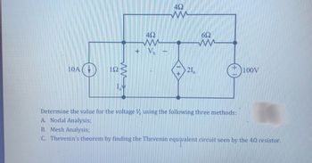 ### Circuit Analysis Exercise

#### Problem Statement:
Determine the value for the voltage \( V_x \) using the following three methods:
1. **Nodal Analysis**
2. **Mesh Analysis**
3. **Thevenin's theorem** by finding the Thevenin equivalent circuit seen by the 4Ω resistor.

#### Circuit Description:
The given circuit features a combination of resistors, an independent current source, an independent voltage source, and a dependent current source. Refer to the circuit diagram below for component placement and connection:

- **Current Source**: 10A source
- **Voltage Source**: 100V source
- **Resistors**:
  - A 1Ω resistor in series with the 10A current source
  - Two 4Ω resistors in series-parallel configuration
  - A 6Ω resistor in series with the 100V voltage source
- **Dependent Current Source**: \( 2I_a \), where \( I_a \) is the current flowing through the 1Ω resistor

#### Diagram Analysis:

- The `10A current source` is located at the extreme left of the circuit.
- The `1Ω resistor` lies in series to the 10A current source, placed just to its right.
- The `\(I_a\)` denotes the current through the `1Ω resistor`.
- A `4Ω resistor` is connected in series immediately to the right of the 1Ω resistor.
- The node where the series 4Ω connects also branches upward to another `4Ω resistor`, continuing rightward.
- The rightmost 4Ω resistor connects to a `6Ω resistor`.
- The `100V voltage source` is depicted at the extreme right of the diagram, in series with the 6Ω resistor.
- At the central node between the two 4Ω resistors lies the voltage \( V_x \).
- The dependent current source \( 2I_a \) connects the bottom node with the central node where \( V_x \) is located.

##### Analysis Methods:

**A. Nodal Analysis:**
- Use Kirchhoff’s current law (KCL) to determine the node voltages.
- Express the current through each resistor in terms of node voltages and solve the resulting system of equations.

**B. Mesh Analysis:**
- Apply Kirchhoff’s voltage law (KVL) to each independent loop.
- Define mesh currents, set up equations according to