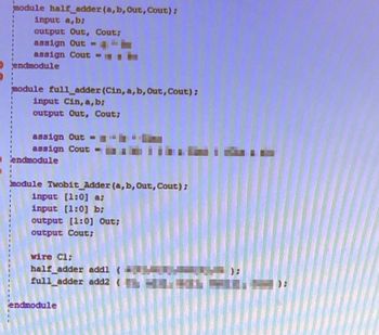 module half_adder (a, b, Out, Cout);
input a,b;
output Out, Cout;
assign Out = th
assign Cout
Oendmodule
module full_adder (Cin, a, b, Out, Cout);
input Cin, a,b;
output Out, Cout;
assign Out =
assign Cout=
endmodule
module Twobit_Adder (a, b, Out, Cout);
input [1:0] a;
input [1:0] b;
output [1:0] Out;
output Cout;
wire Cl;
half adder addl
full_adder add2 (
endmodule