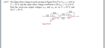 14.57 The input offset voltage in each op-amp in Figure P14.57 is Vos = 1 mV at
T = 25 °C and the input offset voltage coefficient is TCvos = 3.3 μVPC.
Find the worst-case output voltages voi and voz at: (a) T = 25°C and
(b) T = 50°C.
10 kQ
ww
Figure P14.57
50 ΚΩ
www
"01
20 ΚΩ
www
www
50 ΚΩ
60 ΚΩ
ww
-01/02