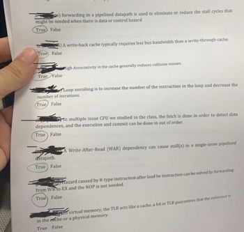 s) forwarding in a pipelined datapath is used to eliminate or reduce the stall cycles that
might be needed when there is data or control hazard
True False
True False
True False
A write-back cache typically requires less bus bandwidth than a write-through cache.
Migh Associativity in the cache generally reduces collision misses,
Loop unrolling is to increase the number of the instruction in the loop and decrease the
number of iterations.
True False
datapath.
True False
In multiple issue CPU we studied in the class, the fetch is done in order to detect data
dependences, and the execution and commit can be done in out of order.
True False
Write-After-Read (WAR) dependency can cause stall(s) in a single-issue pipelined
Hazard caused by R-type instruction after load lw instruction can be solved by forwarding
from WB to EX and the NOP is not needed.
True False
in virtual memory, the TLB acts like a cache, a hit in TLB guarantees that the reference is
in the eache or a physical memory.
True False