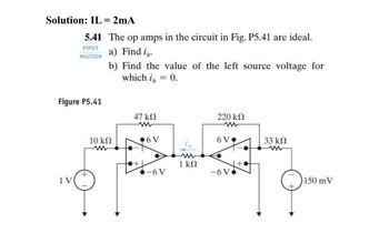 Solution: IL = 2mA
5.41 The op amps in the circuit in Fig. P5.41 are ideal.
PSPICE
a) Find i₁.
MULTISIM
b) Find the value of the left source voltage for
which ia
= 0.
Figure P5.41
1 V
+
10 ΚΩ
47 ΚΩ
www
+
6 V
-6 V
1 ΚΩ
220 ΚΩ
6 V
-6V
33 ΚΩ
150 mV