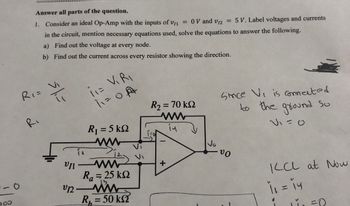 -0
000
Answer all parts of the question.
1. Consider an ideal Op-Amp with the inputs of v1₁ = 0 V and V12 = 5 V. Label voltages and currents
in the circuit, mention necessary equations used, solve the equations to answer the following.
a) Find out the voltage at every node.
b) Find out the current across every resistor showing the direction.
R₁ = V₁
sh=
Ri
VII
V12.
(1= VIRI
11=0 A
R₁ = 5 kQ2
ww
www
Ra = 25 ΚΩ
R₁ = 50 ks?
R2 = 70 ΚΩ
in
10
+
Vo
since Vi is connected
to the ground So
so
-VO
KCL at Now
1₁ = 14
11₁ =0