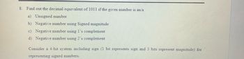 8. Find out the decimal equivalent of 1011 if the given number is an/a
a) Unsigned number
b) Negative number using Signed magnitude
c) Negative number using 1's complement
d) Negative number using 2's complement
Consider a 4-bit system including sign (1 bit represents sign and 3 bits represent magnitude) for
representing signed numbers.