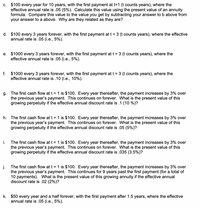 c. $100 every year for 10 years, with the first payment at t=1 (t counts years), where the
effective annual rate is .05 (5%). Calculate this value using the present value of an annuity
formula. Compare this value to the value you get by subtracting your answer to b above from
your answer to a above. Why are they related as they are?
d. $100 every 3 years forever, with the first payment at t = 3 (t counts years), where the effective
annual rate is .05 (i.e., 5%).
e. $1000 every 3 years forever, with the first payment at t = 3 (t counts years), where the
effective annual rate is .05 (i.e., 5%).
$1000 every 3 years forever, with the first payment at t = 3 (t counts years), where the
effective annual rate is .10 (i.e., 10%).
f.
g. The first cash flow at t = 1 is $100. Every year thereafter, the payment increases by 3% over
the previous year's payment. This continues on forever. What is the present value of this
growing perpetuity if the effective annual discount rate is .1 (10 %)?
h. The first cash flow at t = 1 is $100. Every year thereafter, the payment increases by 3% over
the previous year's payment. This continues on forever. What is the present value of this
growing perpetuity if the effective annual discount rate is .05 (5%)?
i.
The first cash flow at t = 1 is $100. Every year thereafter, the payment increases by 3% over
the previous year's payment. This continues on forever. What is the present value of this
growing perpetuity if the effective annual discount rate is .035 (3.5%)?
The first cash flow at t = 1 is $100. Every year thereafter, the payment increases by 3% over
the previous year's payment. This continues for 9 years past the first payment (for a total of
10 payments). What is the present value of this growing annuity if the effective annual
discount rate is .02 (2%)?
k. $50 every year and a half forever, with the first payment after 1.5 years, where the effective
annual rate is .05 (i.e., 5%).
