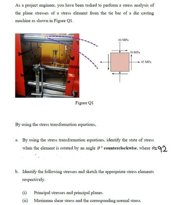 As a project engineer, you have been tasked to perform a stress analysis of
the plane stresses of a stress element from the tie bar of a die casting
machine as shown in Figure Q1.
60 MPa
45 MPa.
Figure Q1
By using the stress transformation equations,
a. By using the stress transformation equations, identify the state of stress
when the element is rotated by an angle counterclockwise, where =
0=92
b. Identify the following stresses and sketch the appropriate stress elements
respectively.
(1)
Principal stresses and principal planes.
(ii)
Maximum shear stress and the corresponding normal stress
30 MPa