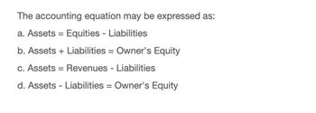 The accounting equation may be expressed as:
a. Assets = Equities - Liabilities
b. Assets
Liabilities = Owner's Equity
c. Assets = Revenues - Liabilities
d. Assets Liabilities = Owner's Equity