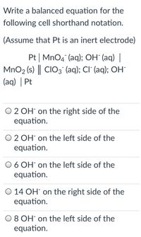 Write a balanced equation for the
following cell shorthand notation.
(Assume that Pt is an inert electrode)
Pt | MnO4 (aq); OH (aq) |
MnO2 (s) || CIO3 (aq); CI (aq); OH
(aq) | Pt
O 2 OH on the right side of the
equation.
O 2 OH on the left side of the
equation.
O 6 OH on the left side of the
equation.
O 14 OH on the right side of the
equation.
O8 OH on the left side of the
equation.
