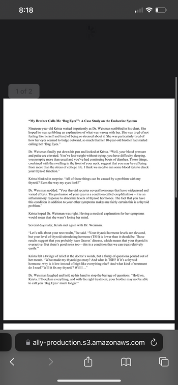 8:18
1 of 2
<
"My Brother Calls Me 'Bug s"": A Case Study on the Endocrine System
Nineteen-year-old Krista waited impatiently as Dr. Weisman scribbled in his chart. She
hoped he was scribbling an explanation of what was wrong with her. She was tired of not
feeling like herself and tired of being so stressed about it. She was particularly tired of
how her eyes seemed to bulge outward, so much that her 10-year-old brother had started
calling her "Bug Eyes."
Dr. Weisman finally put down his pen and looked at Krista. "Well, your blood pressure
and pulse are elevated. You've lost weight without trying, you have difficulty sleeping,
you perspire more than usual and you've had continuing bouts of diarrhea. Those things,
combined with the swelling in the front of your neck, suggest that you may be suffering
from more than the stress of college life. I think we need to run some blood tests to check
your thyroid function."
Krista blinked in surprise. "All of those things can be caused by a problem with my
thyroid? Even the way my eyes look?"
Dr. Weisman nodded. "Your thyroid secretes several hormones that have widespread and
varied effects. The protrusion of your eyes is a condition called exophthalmos - it is an
inflammatory response to abnormal levels of thyroid hormones. The fact that you have
this condition in addition to your other symptoms makes me fairly certain this is a thyroid
problem."
Krista hoped Dr. Weisman was right. Having a medical explanation for her symptoms
would mean that she wasn't losing her mind.
Several days later, Krista met again with Dr. Weisman.
"Let's talk about your test results," he said. "Your thyroid hormone levels are elevated,
but your level of thyroid-stimulating hormone (TSH) is lower than it should be. Those
results suggest that you probably have Graves' disease, which means that your thyroid is
overactive. But there's good news too this is a condition that we can treat relatively
easily."
Krista felt a twinge of relief at the doctor's words, but a flurry of questions poured out of
her mouth. "What made my thyroid go crazy? And what is TSH? If it's a thyroid
hormone, why is it low instead of high like everything else? And what kind of treatment
do I need? Will it fix my thyroid? Will I..."
Dr. Weisman laughed and held up his hand to stop the barrage of questions. "Hold on,
Krista. I'll explain everything, and with the right treatment, your brother may not be able
to call you 'Bug Eyes' much longer."
ally-production.s3.amazonaws.com
Ć