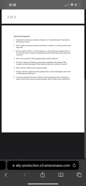 8:18
2 of 2
Short Answer Questions
1. Name the two hormones commonly referred to as "thyroid hormone" and describe
their general actions.
2. Why would an overactive thyroid cause Krista's weight loss, sweating, and elevated
heart rate?
3. Krista wonders if TSH is a "thyroid hormone," and Dr. Weisman explains that it is
not. State the action of thyroid-stimulating hormone (TSH) and name the gland that
secretes it.
4. How is the secretion of TSH regulated under normal conditions?
5. In Graves' disease, the immune system makes antibodies that stimulate TSH
receptors on the thyroid gland. What effect does this have on Krista's thyroid?
6. Why is Krista's TSH level low instead of high?
7. If Krista had been diagnosed with hypothyroidism, what would happen to her levels
of TSH and thyroid hormone?
8. A common treatment for Graves' disease involves ingesting a dose of radioactive
iodine, which slowly destroys the thyroid gland. Why are other tissues unaffected?
ally-production.s3.amazonaws.com